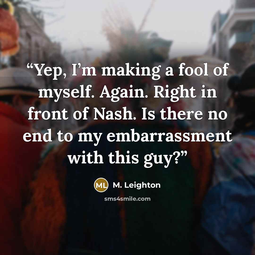 “Yep, I’m making a fool of myself. Again. Right in front of Nash. Is there no end to my embarrassment with this guy?” quote by M. Leighton