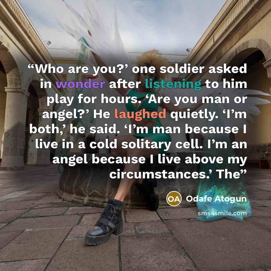 “Who are you?’ one soldier asked in wonder after listening to him play for hours. ‘Are you man or angel?’ He laughed quietly. ‘I’m both,’ he said. ‘I’m man because I live in a cold solitary cell. I’m an angel because I live above my circumstances.’ The” quote by Odafe Atogun