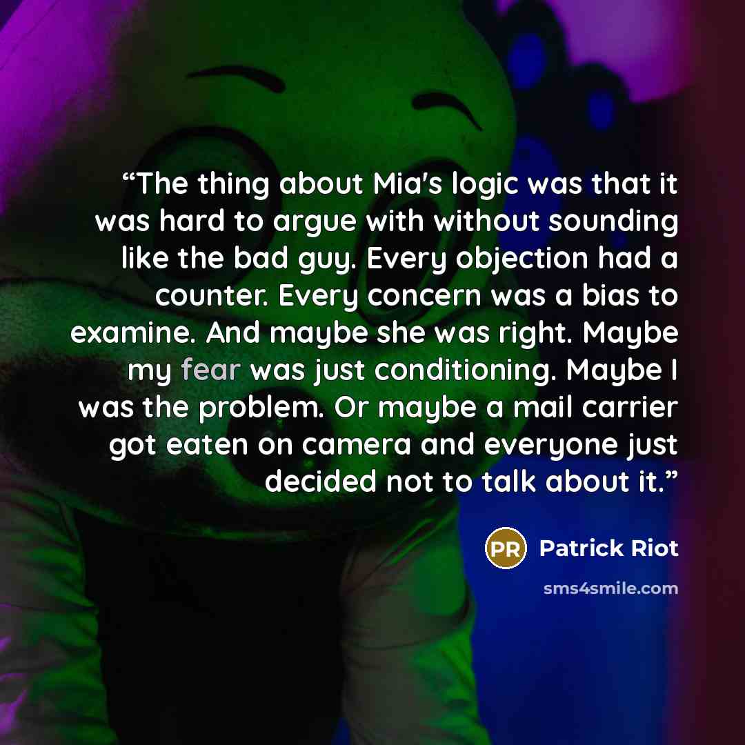 “The thing about Mia's logic was that it was hard to argue with without sounding like the bad guy. Every objection had a counter. Every concern was a bias to examine. And maybe she was right. Maybe my fear was just conditioning. Maybe I was the problem. Or maybe a mail carrier got eaten on camera…” quote by Patrick Riot