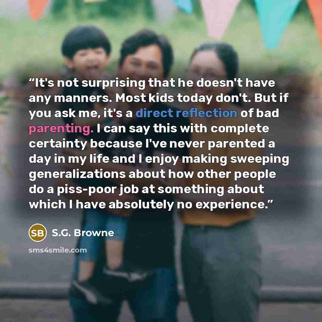 “It's not surprising that he doesn't have any manners. Most kids today don't. But if you ask me, it's a direct reflection of bad parenting. I can say this with complete certainty because I've never parented a day in my life and I enjoy making sweeping generalizations about how other people do a…” quote by S.G. Browne
