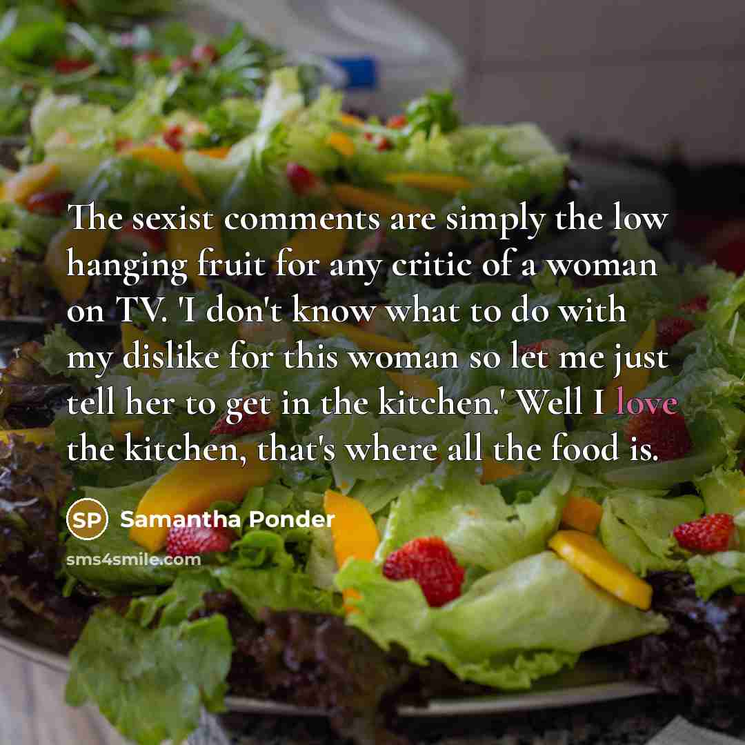 “The sexist comments are simply the low hanging fruit for any critic of a woman on TV. 'I don't know what to do with my dislike for this woman so let me just tell her to get in the kitchen.' Well I love the kitchen, that's where all the food is.” quote by Samantha Ponder