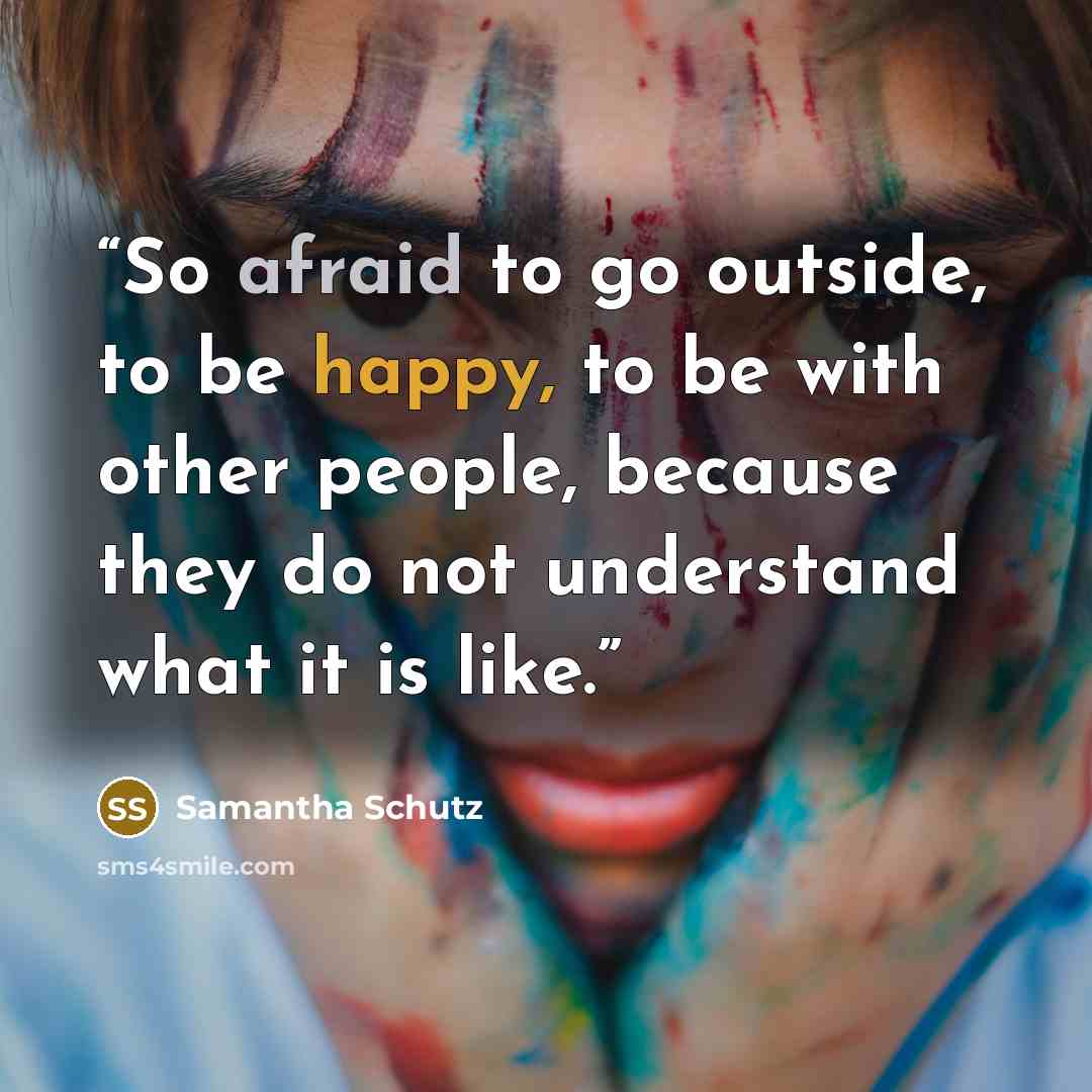 “So afraid to go outside, to be happy, to be with other people, because they do not understand what it is like.” quote by Samantha Schutz
