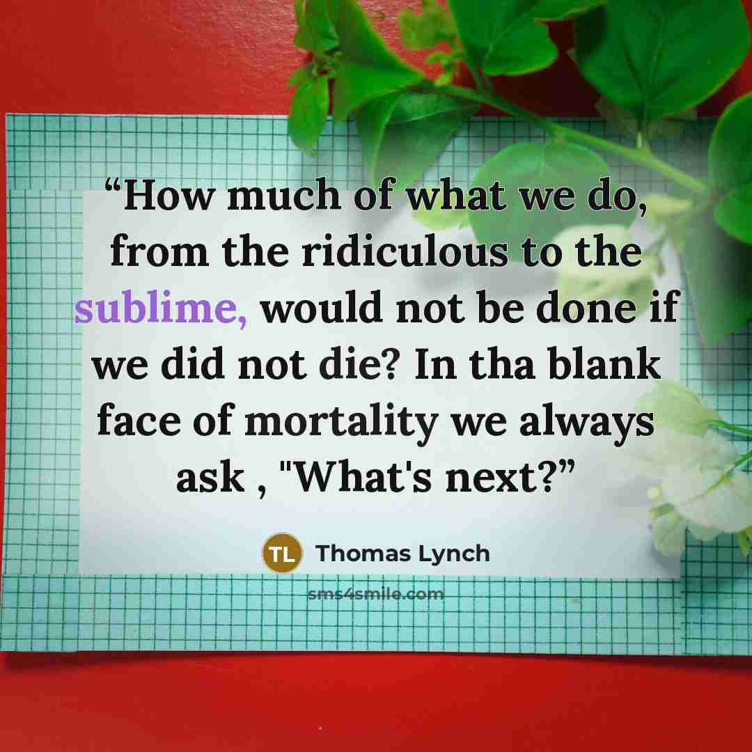 “How much of what we do, from the ridiculous to the sublime, would not be done if we did not die? In tha blank face of mortality we always ask , "What's next?” quote by Thomas Lynch