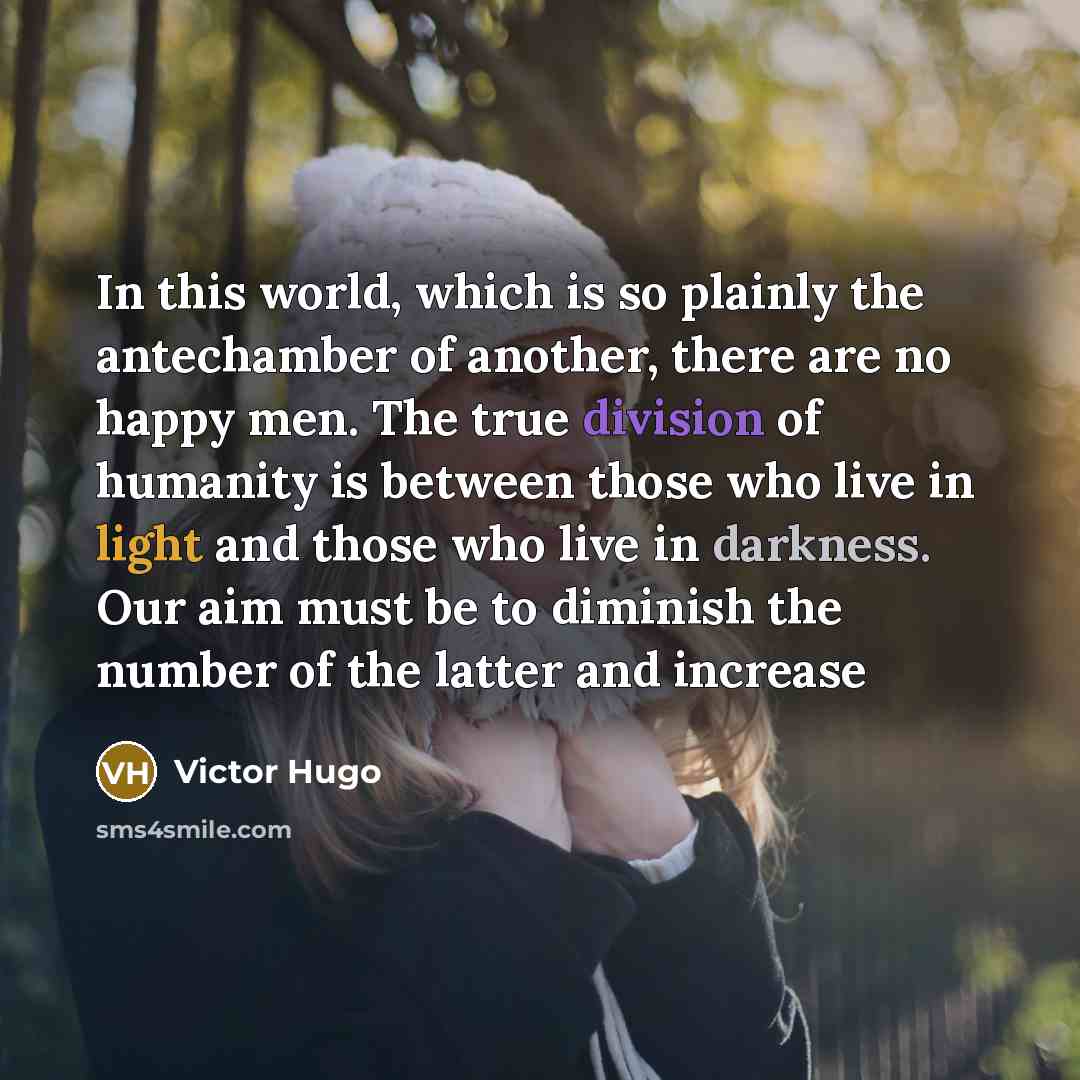 “In this world, which is so plainly the antechamber of another, there are no happy men. The true division of humanity is between those who live in light and those who live in darkness. Our aim must be to diminish the number of the latter and increase” quote by Victor Hugo