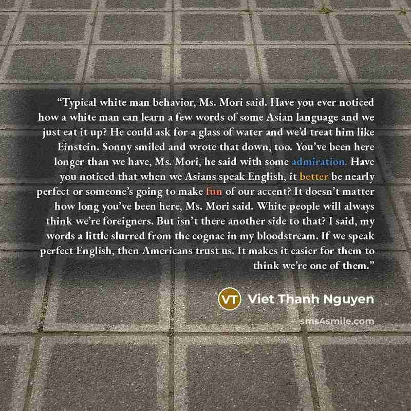 “Typical white man behavior, Ms. Mori said. Have you ever noticed how a white man can learn a few words of some Asian language and we just eat it up? He could ask for a glass of water and we’d treat him like Einstein. Sonny smiled and wrote that down, too. You’ve been here longer than we have, Ms…” quote by Viet Thanh Nguyen