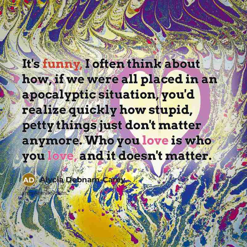 “It's funny, I often think about how, if we were all placed in an apocalyptic situation, you'd realize quickly how stupid, petty things just don't matter anymore. Who you love is who you love, and it doesn't matter.” quote by Alycia Debnam-Carey