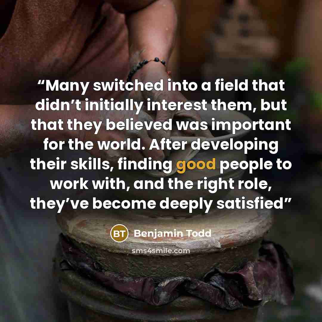 “Many switched into a field that didn’t initially interest them, but that they believed was important for the world. After developing their skills, finding good people to work with, and the right role, they’ve become deeply satisfied” quote by Benjamin Todd