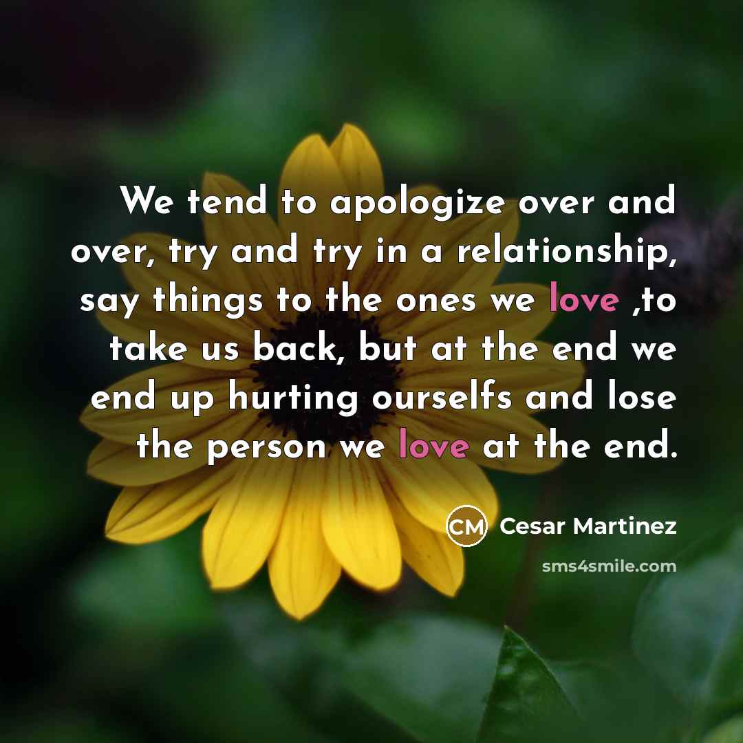 “We tend to apologize over and over, try and try in a relationship, say things to the ones we love ,to take us back, but at the end we end up hurting ourselfs and lose the person we love at the end.” quote by Cesar Martinez