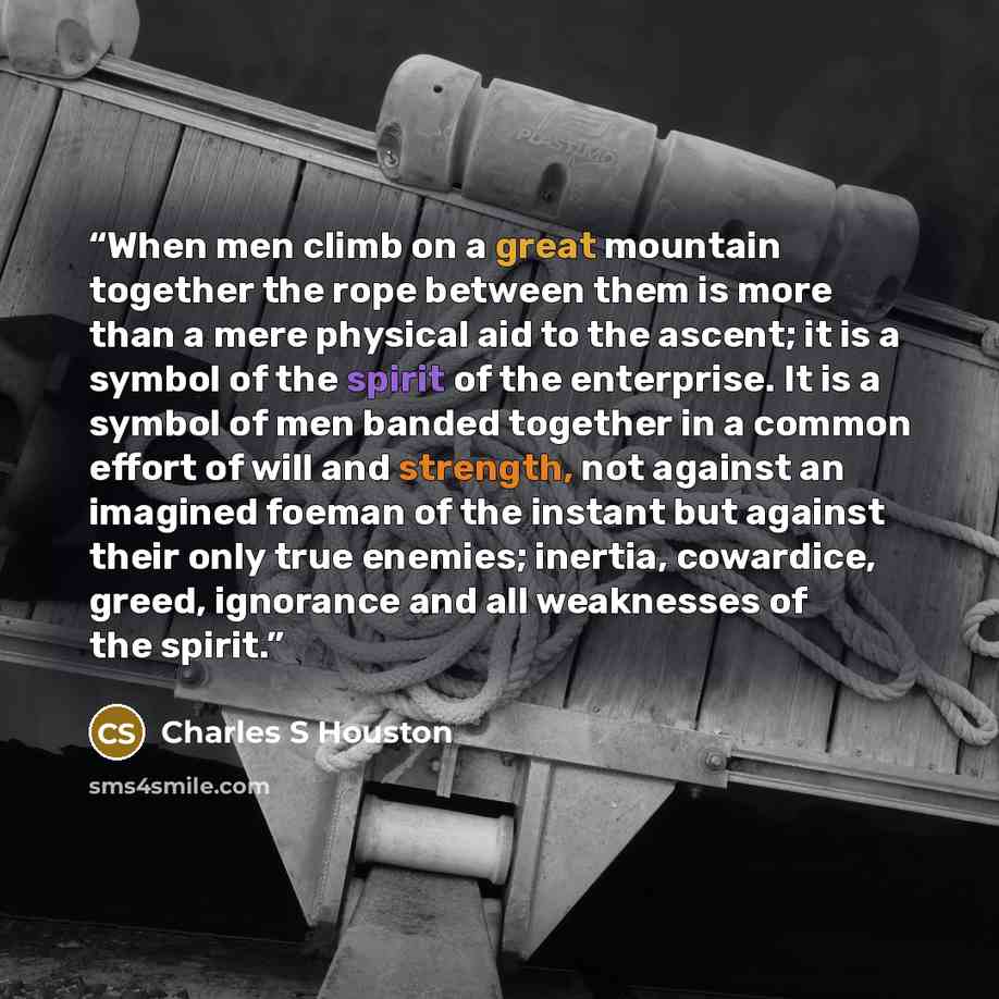 “When men climb on a great mountain together the rope between them is more than a mere physical aid to the ascent; it is a symbol of the spirit of the enterprise. It is a symbol of men banded together in a common effort of will and strength, not against an imagined foeman of the instant but against…” quote by Charles S Houston