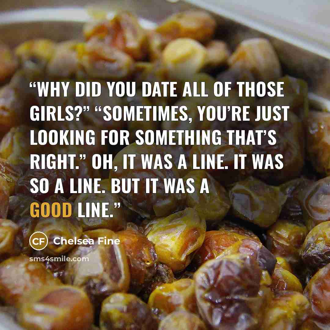“Why did you date all of those girls?” “Sometimes, you’re just looking for something that’s right.” Oh, it was a line. It was so a line. But it was a good line.” quote by Chelsea Fine