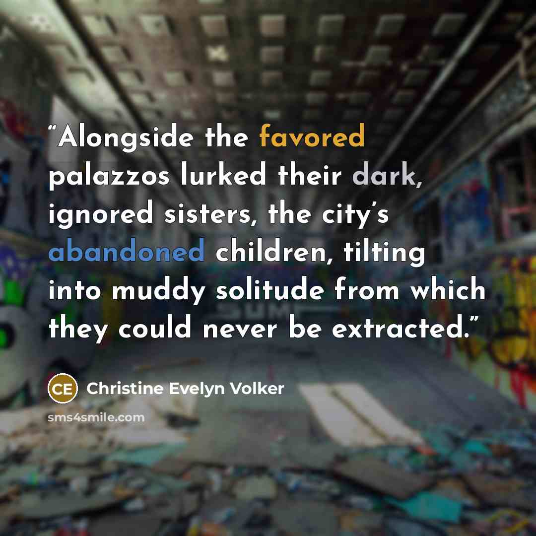 “Alongside the favored palazzos lurked their dark, ignored sisters, the city’s abandoned children, tilting into muddy solitude from which they could never be extracted.” quote by Christine Evelyn Volker