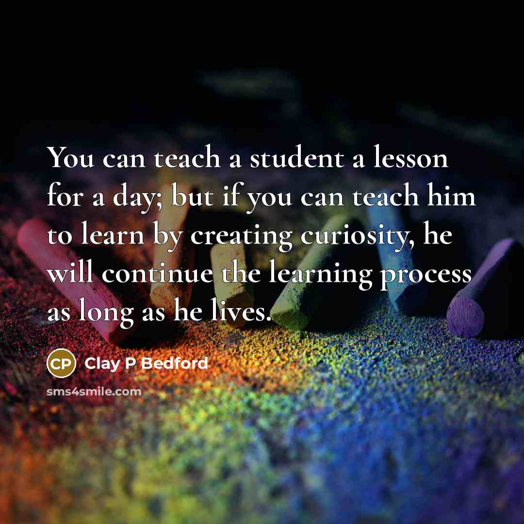 “You can teach a student a lesson for a day; but if you can teach him to learn by creating curiosity, he will continue the learning process as long as he lives.” quote by Clay P Bedford