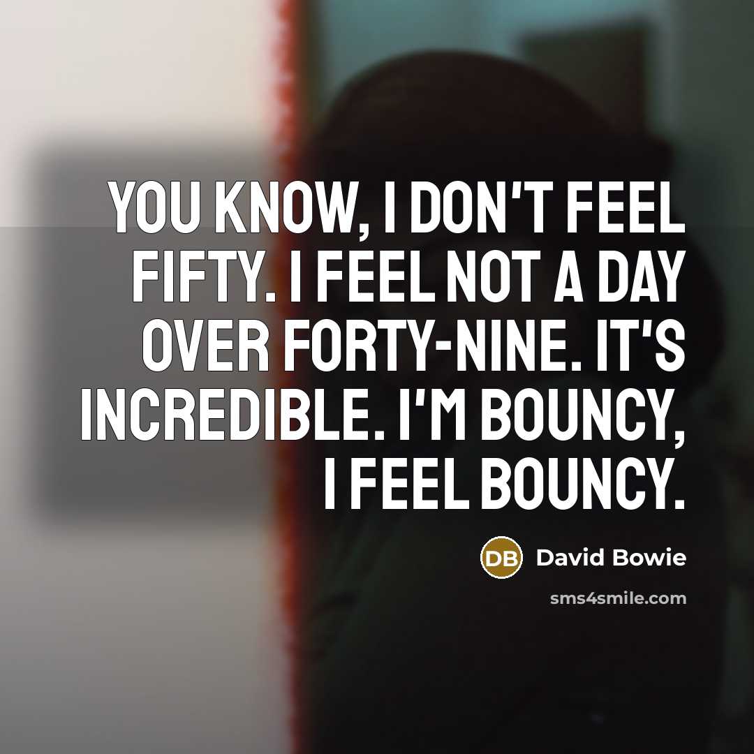 “You know, I don't feel fifty. I feel not a day over forty-nine. It's incredible. I'm bouncy, I feel bouncy.” quote by David Bowie