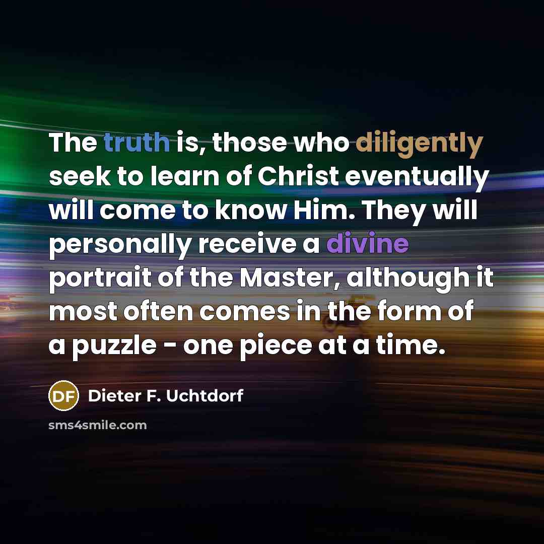 “The truth is, those who diligently seek to learn of Christ eventually will come to know Him. They will personally receive a divine portrait of the Master, although it most often comes in the form of a puzzle - one piece at a time.” quote by Dieter F. Uchtdorf