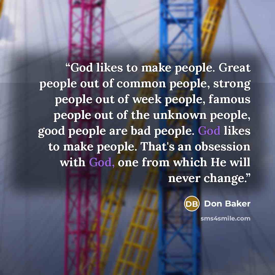 “God likes to make people. Great people out of common people, strong people out of week people, famous people out of the unknown people, good people are bad people. God likes to make people. That's an obsession with God, one from which He will never change.” quote by Don Baker