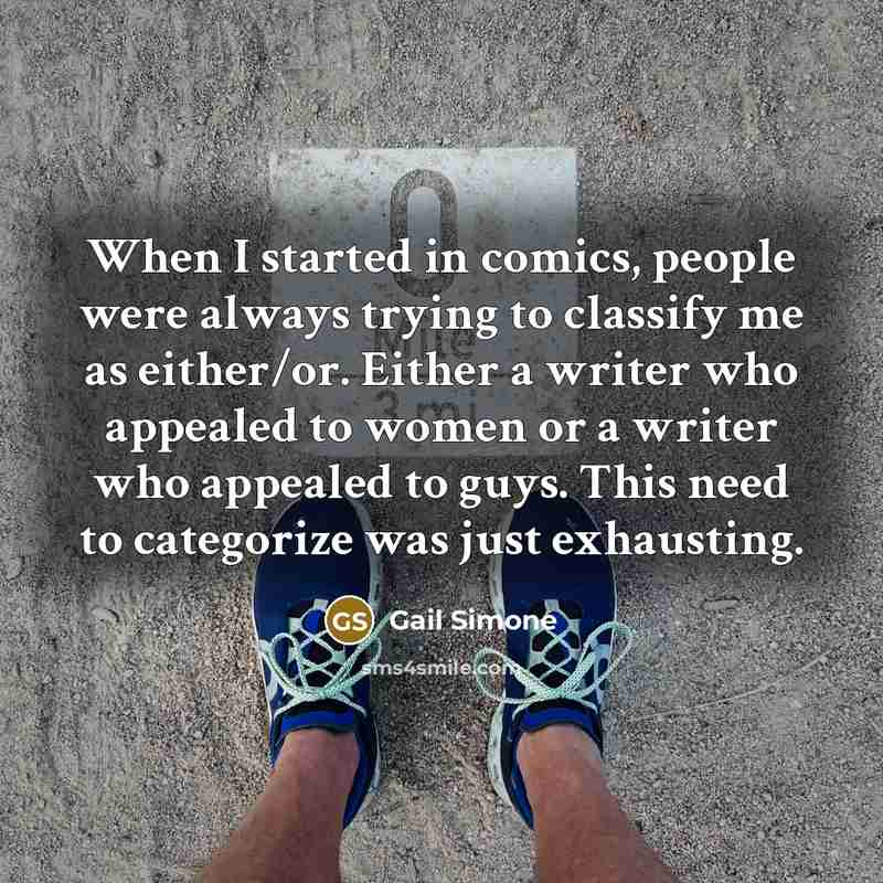 “When I started in comics, people were always trying to classify me as either/or. Either a writer who appealed to women or a writer who appealed to guys. This need to categorize was just exhausting.” quote by Gail Simone