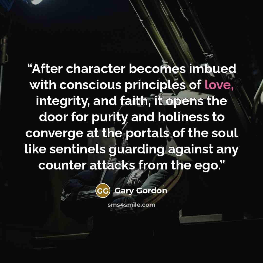 “After character becomes imbued with conscious principles of love, integrity, and faith, it opens the door for purity and holiness to converge at the portals of the soul like sentinels guarding against any counter attacks from the ego.” quote by Gary Gordon