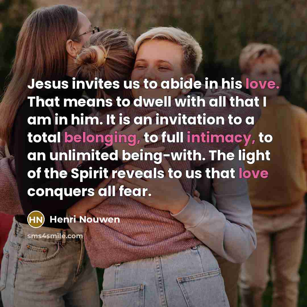 “Jesus invites us to abide in his love. That means to dwell with all that I am in him. It is an invitation to a total belonging, to full intimacy, to an unlimited being-with. The light of the Spirit reveals to us that love conquers all fear.” quote by Henri Nouwen