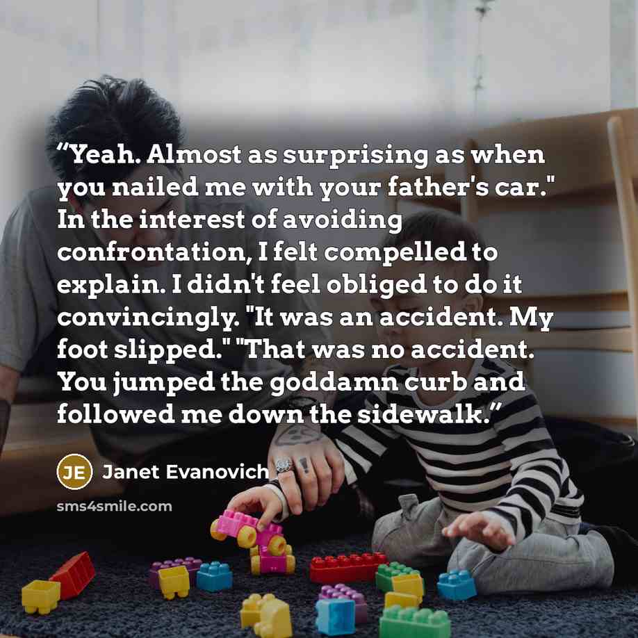 “Yeah. Almost as surprising as when you nailed me with your father's car." In the interest of avoiding confrontation, I felt compelled to explain. I didn't feel obliged to do it convincingly. "It was an accident. My foot slipped." "That was no accident. You jumped the goddamn curb and followed me…” quote by Janet Evanovich