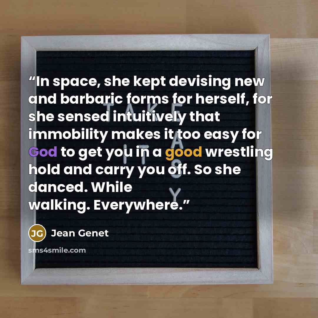 “In space, she kept devising new and barbaric forms for herself, for she sensed intuitively that immobility makes it too easy for God to get you in a good wrestling hold and carry you off. So she danced. While walking. Everywhere.” quote by Jean Genet
