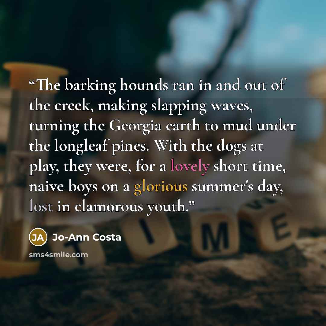 “The barking hounds ran in and out of the creek, making slapping waves, turning the Georgia earth to mud under the longleaf pines. With the dogs at play, they were, for a lovely short time, naive boys on a glorious summer's day, lost in clamorous youth.” quote by Jo-Ann Costa