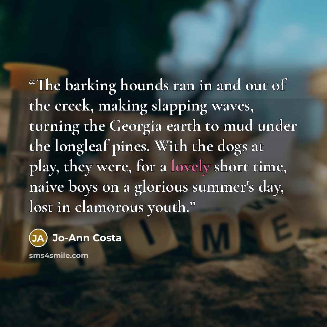 “The barking hounds ran in and out of the creek, making slapping waves, turning the Georgia earth to mud under the longleaf pines. With the dogs at play, they were, for a lovely short time, naive boys on a glorious summer's day, lost in clamorous youth.” quote by Jo-Ann Costa