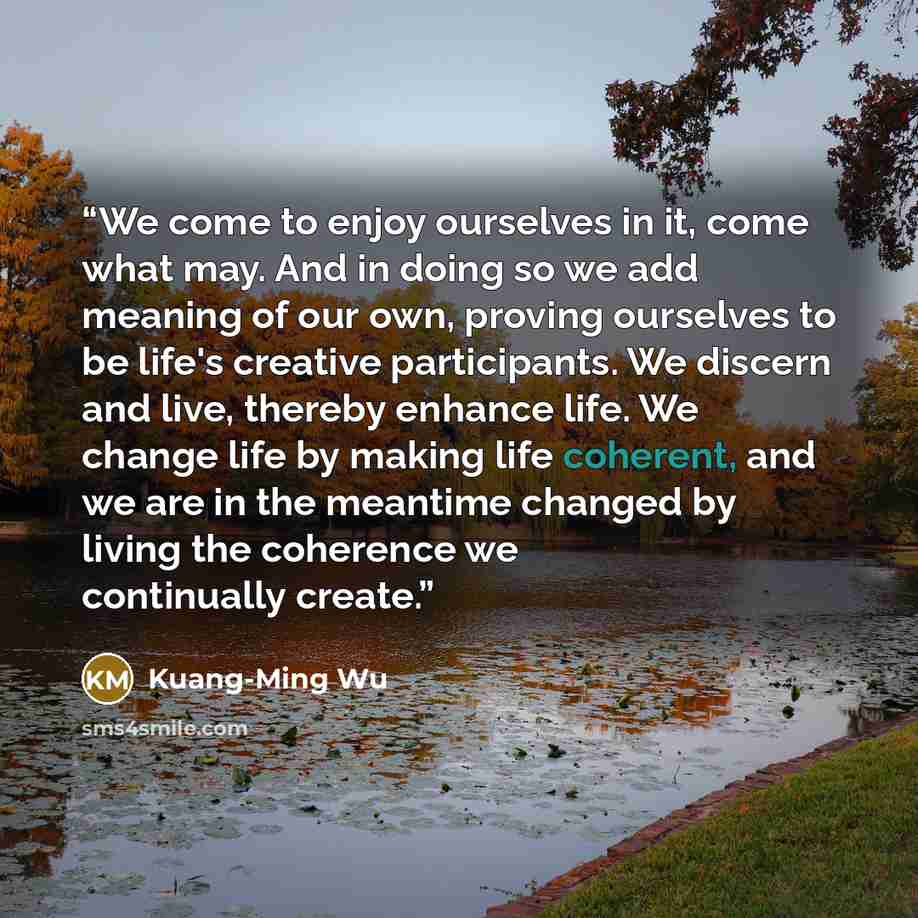 “‎We come to enjoy ourselves in it, come what may. And in doing so we add meaning of our own, proving ourselves to be life's creative participants. We discern and live, thereby enhance life. We change life by making life coherent, and we are in the meantime changed by living the coherence we…” quote by Kuang-Ming Wu
