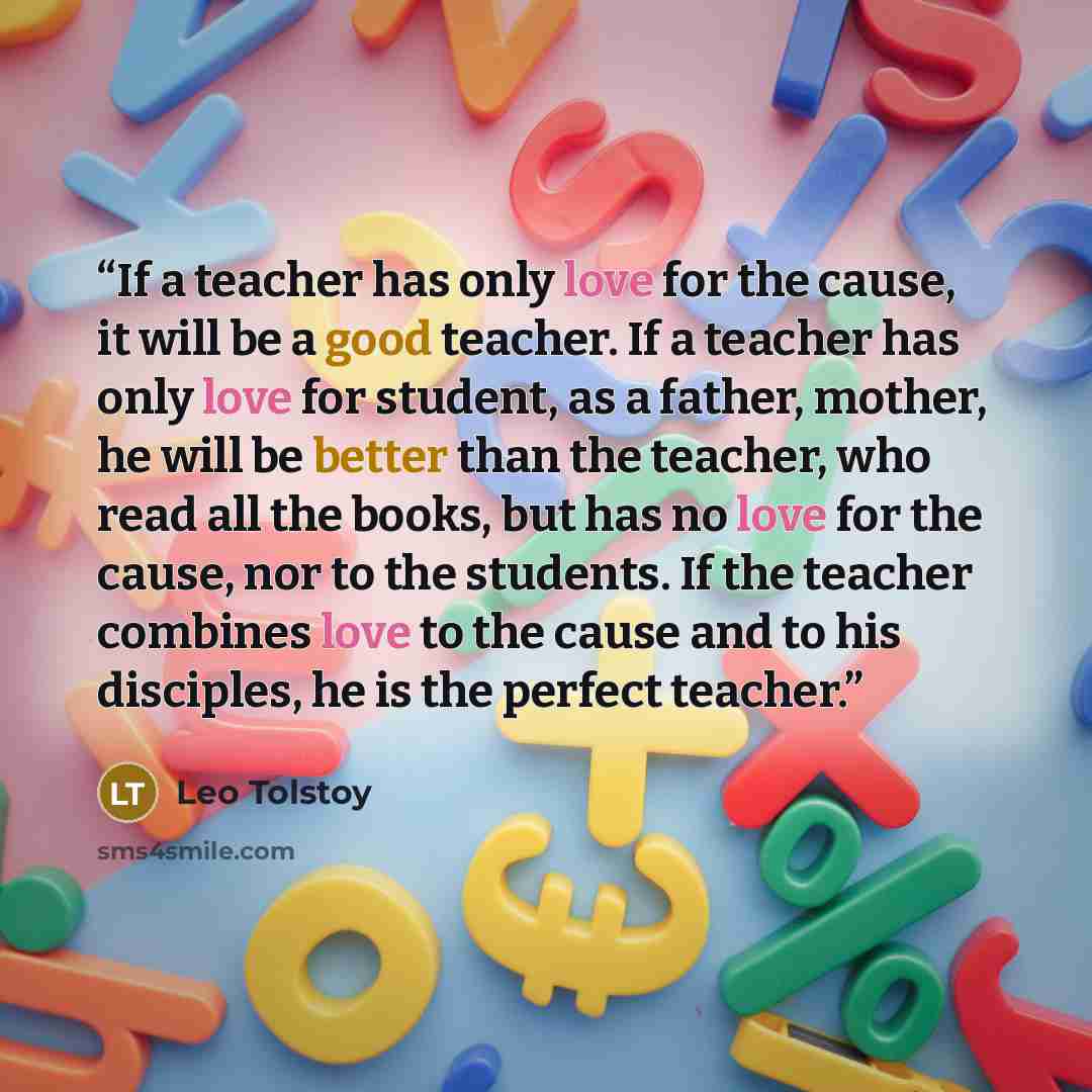 “If a teacher has only love for the cause, it will be a good teacher. If a teacher has only love for student, as a father, mother, he will be better than the teacher, who read all the books, but has no love for the cause, nor to the students. If the teacher combines love to the cause and to his…” quote by Leo Tolstoy