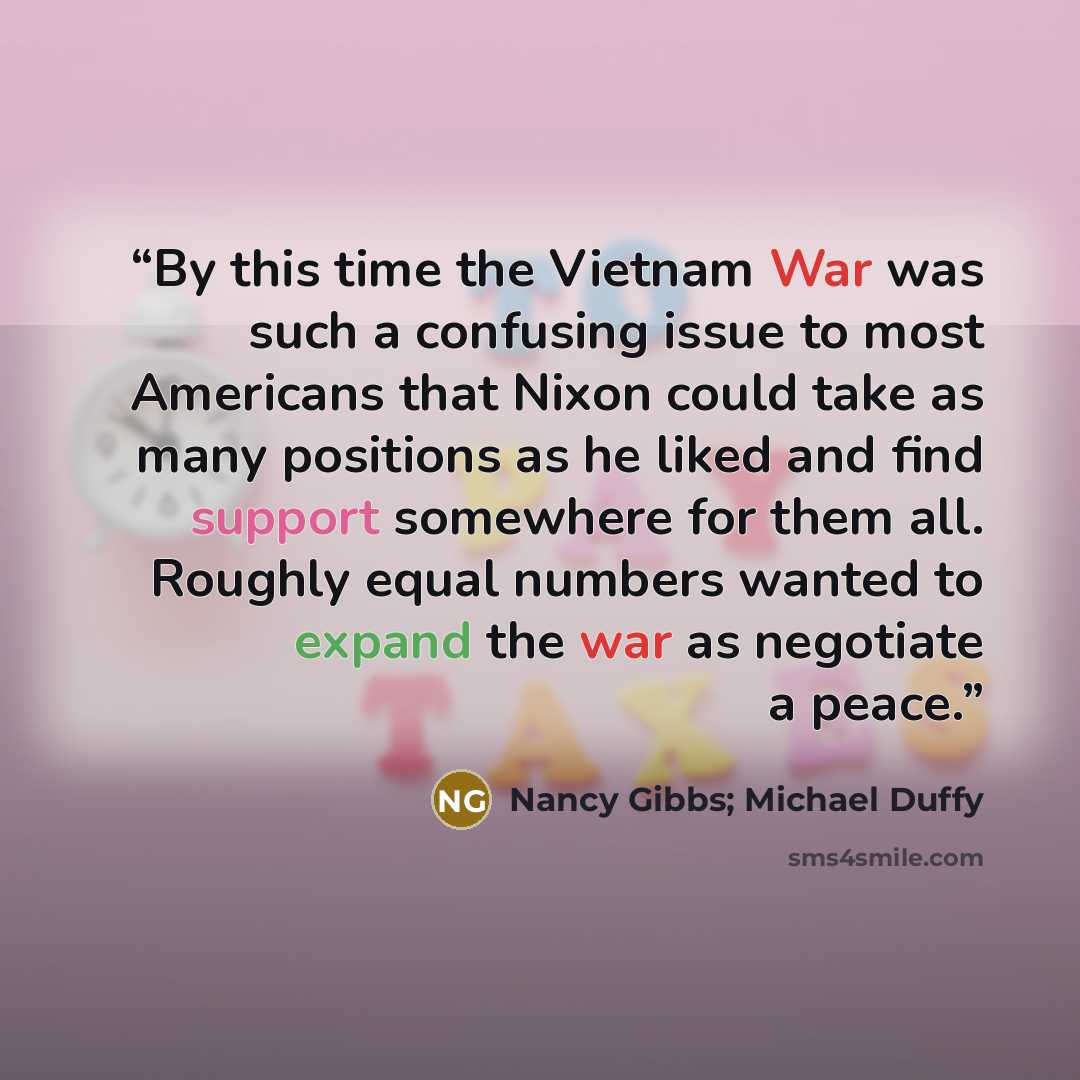 “By this time the Vietnam War was such a confusing issue to most Americans that Nixon could take as many positions as he liked and find support somewhere for them all. Roughly equal numbers wanted to expand the war as negotiate a peace.” quote by Nancy Gibbs; Michael Duffy