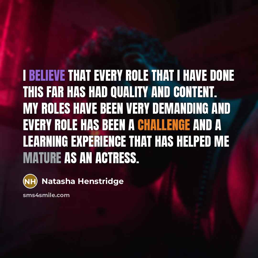 “I believe that every role that I have done this far has had quality and content. My roles have been very demanding and every role has been a challenge and a learning experience that has helped me mature as an actress.” quote by Natasha Henstridge