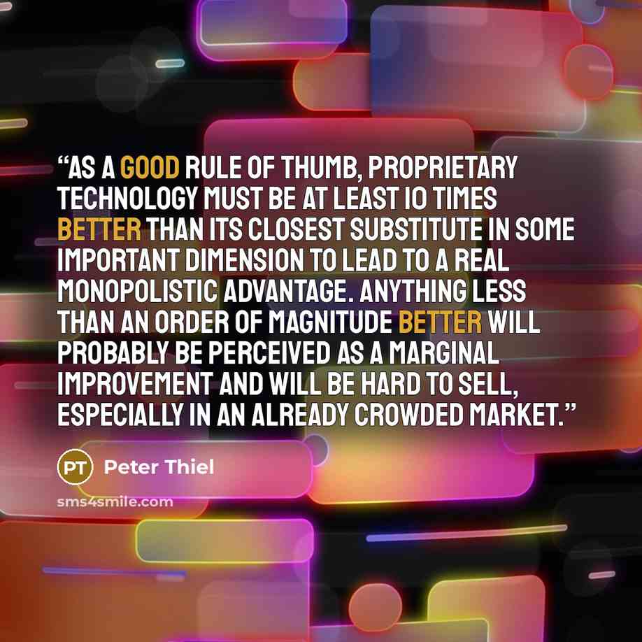 “As a good rule of thumb, proprietary technology must be at least 10 times better than its closest substitute in some important dimension to lead to a real monopolistic advantage. Anything less than an order of magnitude better will probably be perceived as a marginal improvement and will be hard…” quote by Peter Thiel