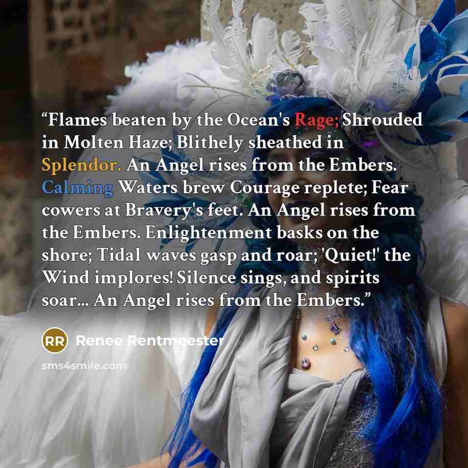 “Flames beaten by the Ocean's Rage; Shrouded in Molten Haze; Blithely sheathed in Splendor. An Angel rises from the Embers. Calming Waters brew Courage replete; Fear cowers at Bravery's feet. An Angel rises from the Embers. Enlightenment basks on the shore; Tidal waves gasp and roar; 'Quiet!' the…” quote by Renee Rentmeester