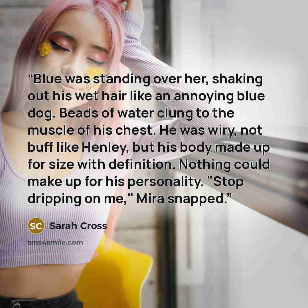 “Blue was standing over her, shaking out his wet hair like an annoying blue dog. Beads of water clung to the muscle of his chest. He was wiry, not buff like Henley, but his body made up for size with definition. Nothing could make up for his personality. "Stop dripping on me," Mira snapped.” quote by Sarah Cross