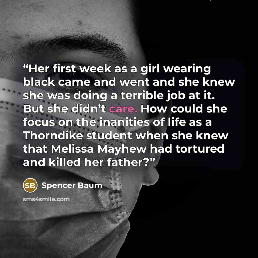 “Her first week as a girl wearing black came and went and she knew she was doing a terrible job at it. But she didn’t care. How could she focus on the inanities of life as a Thorndike student when she knew that Melissa Mayhew had tortured and killed her father?” quote by Spencer Baum