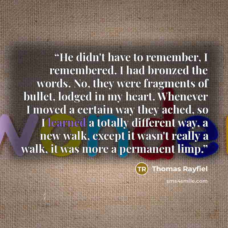 “He didn't have to remember, I remembered. I had bronzed the words. No, they were fragments of bullet, lodged in my heart. Whenever I moved a certain way they ached, so I learned a totally different way, a new walk, except it wasn't really a walk, it was more a permanent limp.” quote by Thomas Rayfiel