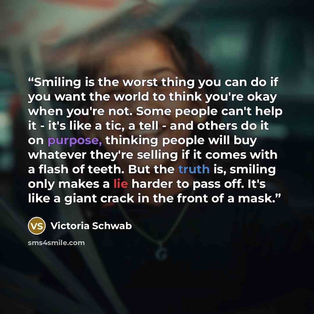 “Smiling is the worst thing you can do if you want the world to think you're okay when you're not. Some people can't help it - it's like a tic, a tell - and others do it on purpose, thinking people will buy whatever they're selling if it comes with a flash of teeth. But the truth is, smiling only…” quote by Victoria Schwab