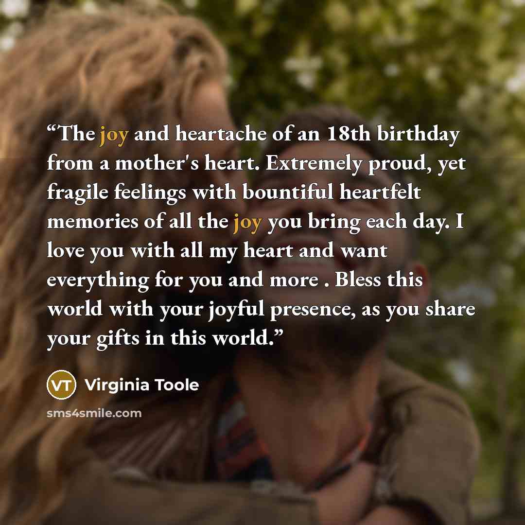 “The joy and heartache of an 18th birthday from a mother's heart. Extremely proud, yet fragile feelings with bountiful heartfelt memories of all the joy you bring each day. I love you with all my heart and want everything for you and more . Bless this world with your joyful presence, as you share…” quote by Virginia Toole