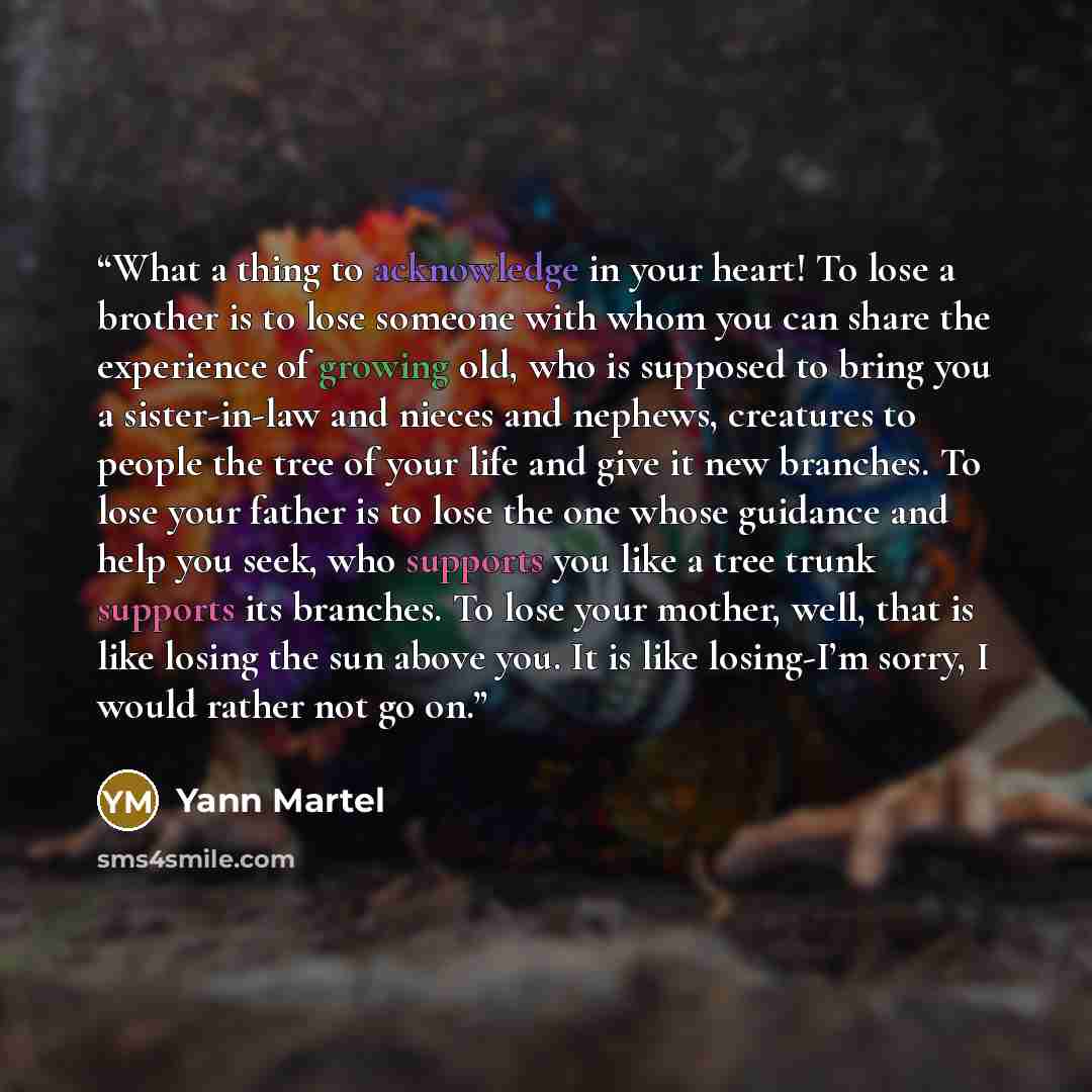“What a thing to acknowledge in your heart! To lose a brother is to lose someone with whom you can share the experience of growing old, who is supposed to bring you a sister-in-law and nieces and nephews, creatures to people the tree of your life and give it new branches. To lose your father is to…” quote by Yann Martel