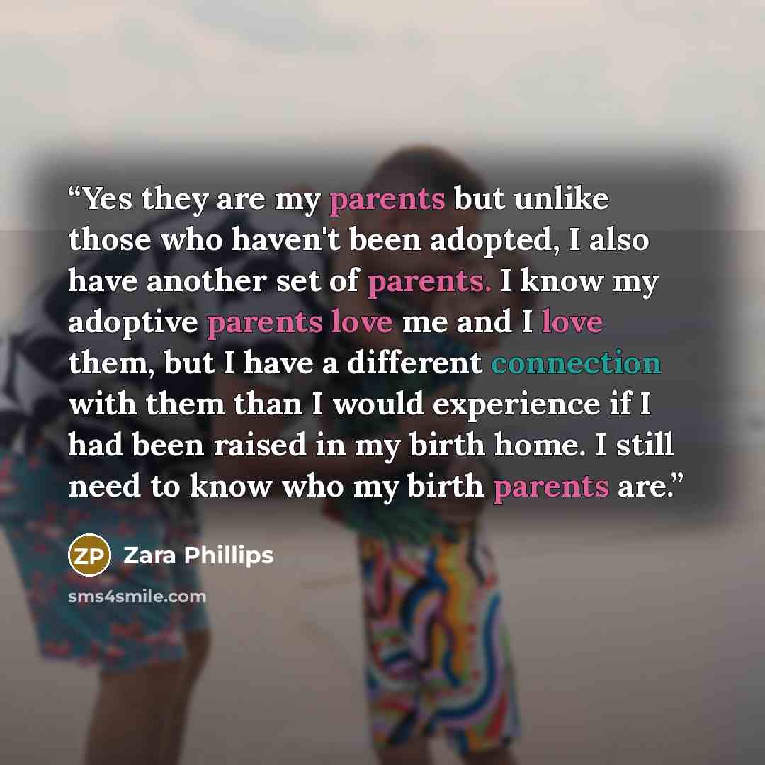 “Yes they are my parents but unlike those who haven't been adopted, I also have another set of parents. I know my adoptive parents love me and I love them, but I have a different connection with them than I would experience if I had been raised in my birth home. I still need to know who my birth…” quote by Zara Phillips