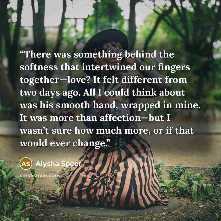 “There was something behind the softness that intertwined our fingers together—love? It felt different from two days ago. All I could think about was his smooth hand, wrapped in mine. It was more than affection—but I wasn’t sure how much more, or if that would ever change.” quote by Alysha Speer