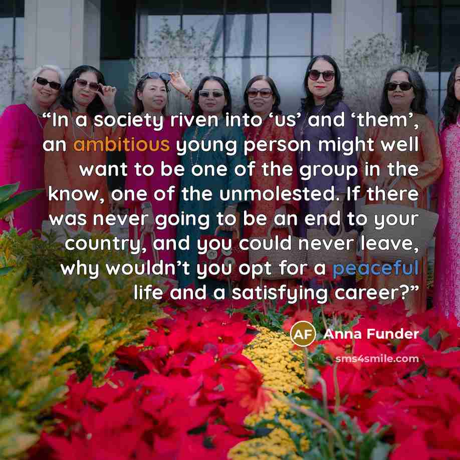 “In a society riven into ‘us’ and ‘them’, an ambitious young person might well want to be one of the group in the know, one of the unmolested. If there was never going to be an end to your country, and you could never leave, why wouldn’t you opt for a peaceful life and a satisfying career?” quote by Anna Funder