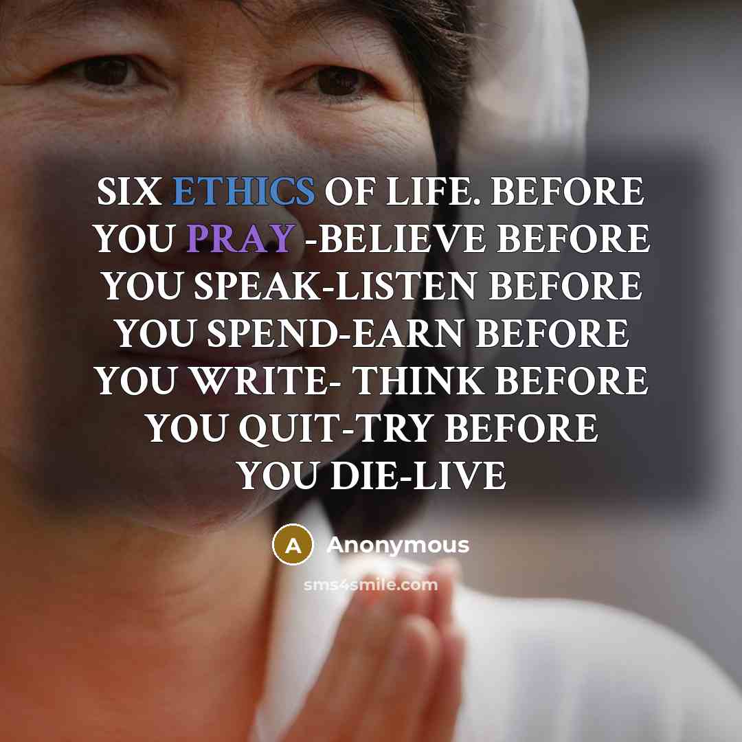 “SIX ETHICS OF LIFE. BEFORE YOU PRAY -BELIEVE BEFORE YOU SPEAK-LISTEN BEFORE YOU SPEND-EARN BEFORE YOU WRITE- THINK BEFORE YOU QUIT-TRY BEFORE YOU DIE-LIVE” quote by Anonymous