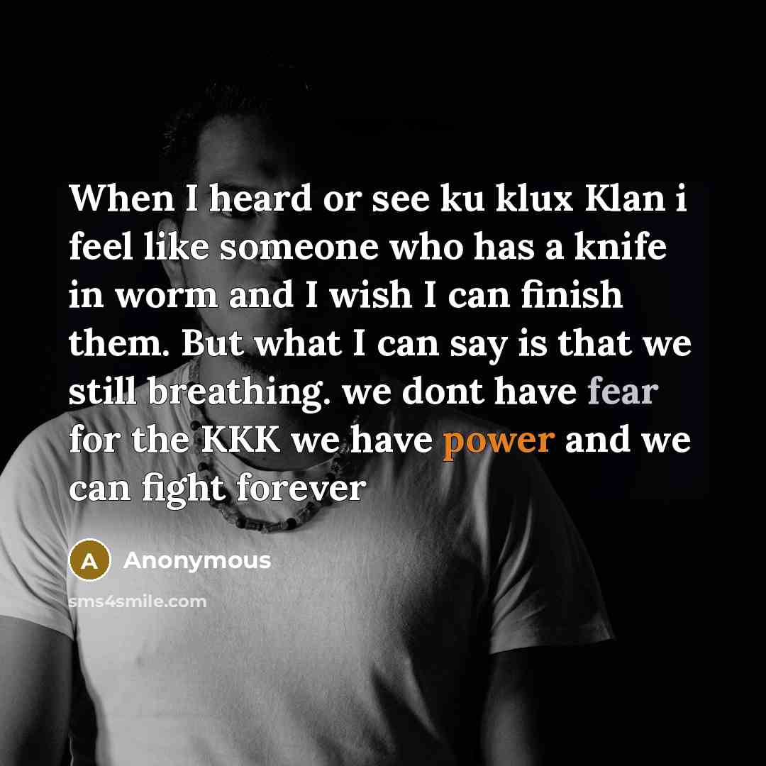 “When I heard or see ku klux Klan i feel like someone who has a knife in worm and I wish I can finish them. But what I can say is that we still breathing. we dont have fear for the KKK we have power and we can fight forever” quote by Anonymous