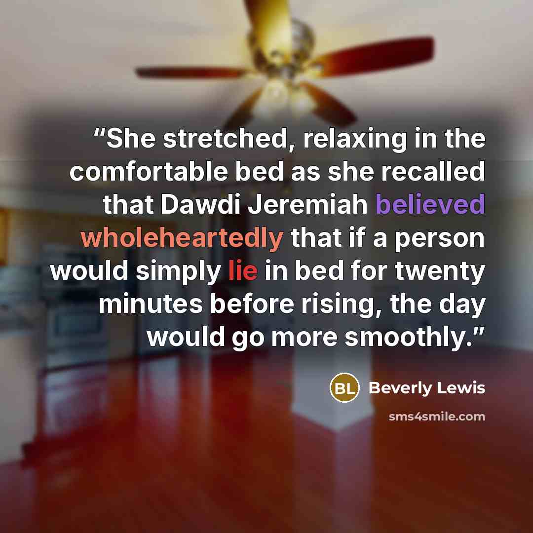 “She stretched, relaxing in the comfortable bed as she recalled that Dawdi Jeremiah believed wholeheartedly that if a person would simply lie in bed for twenty minutes before rising, the day would go more smoothly.” quote by Beverly Lewis