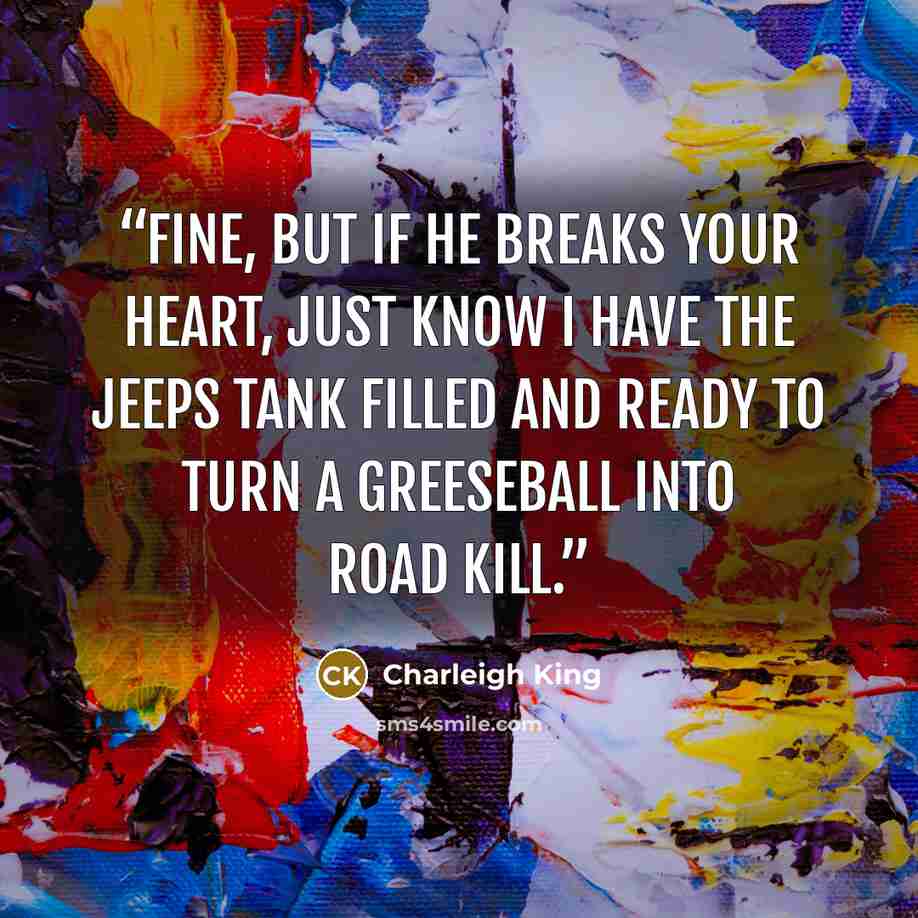 “Fine, but if he breaks your heart, just know I have the jeeps tank filled and ready to turn a greeseball into road kill.” quote by Charleigh King