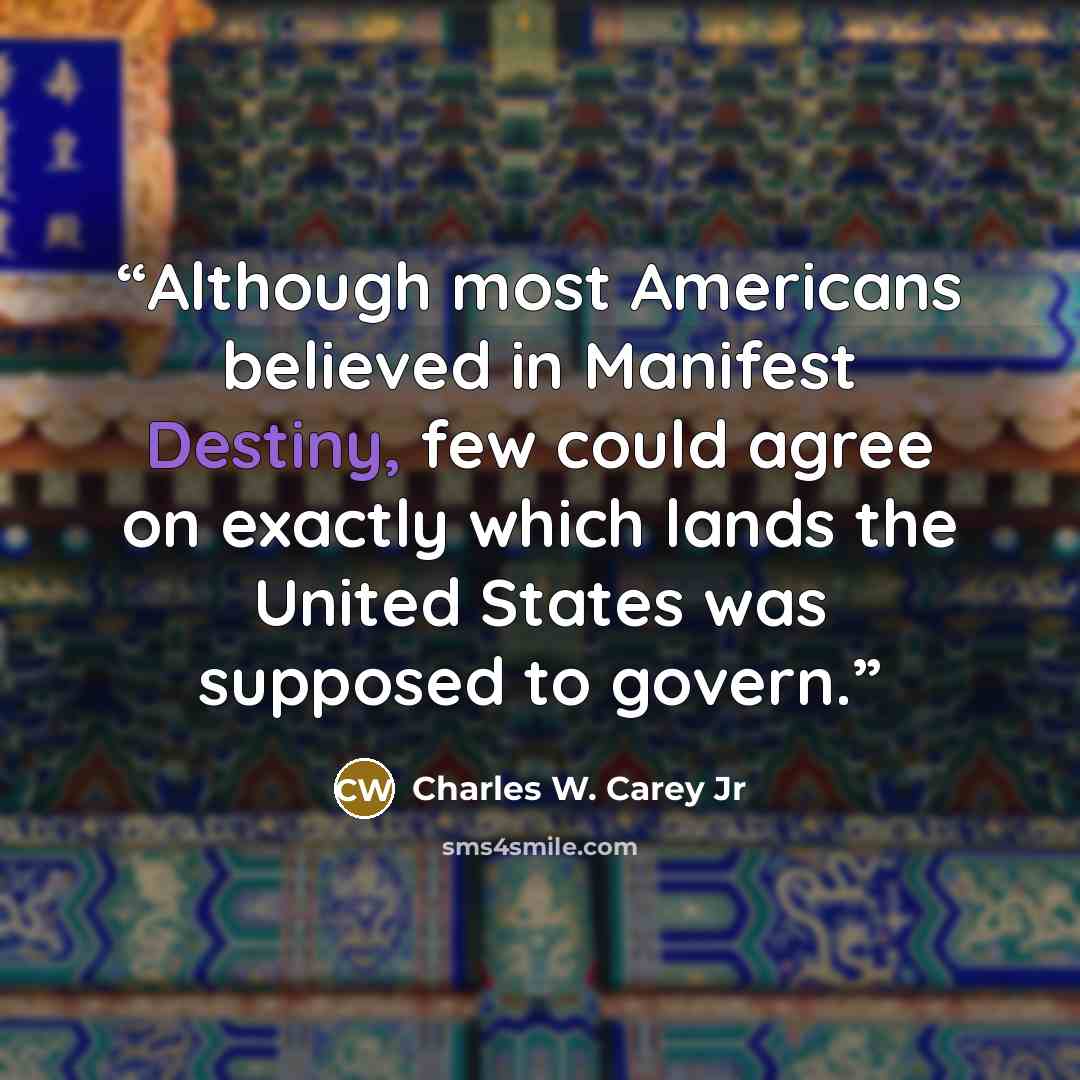 “Although most Americans believed in Manifest Destiny, few could agree on exactly which lands the United States was supposed to govern.” quote by Charles W. Carey Jr