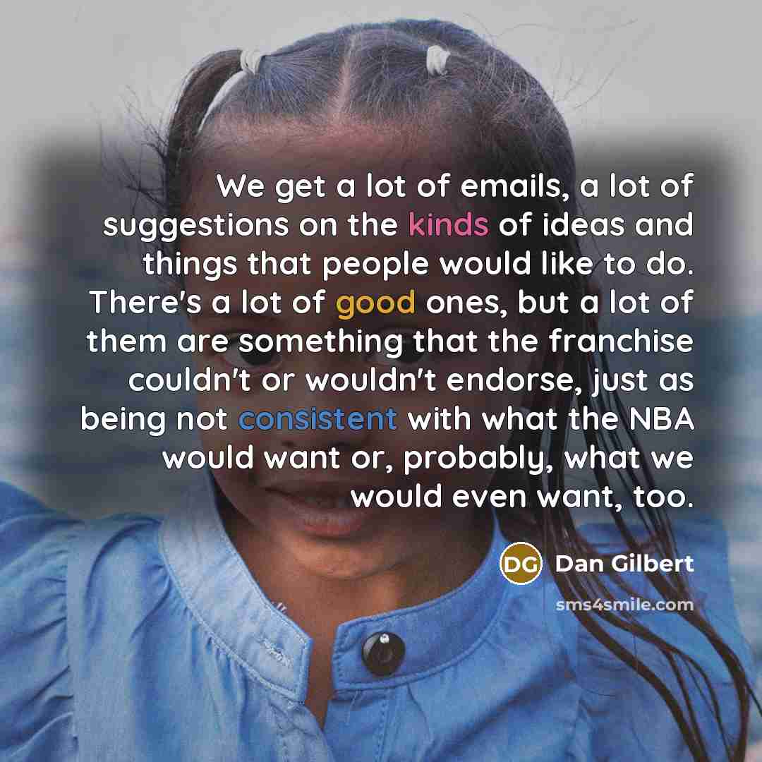 “We get a lot of emails, a lot of suggestions on the kinds of ideas and things that people would like to do. There's a lot of good ones, but a lot of them are something that the franchise couldn't or wouldn't endorse, just as being not consistent with what the NBA would want or, probably, what we…” quote by Dan Gilbert