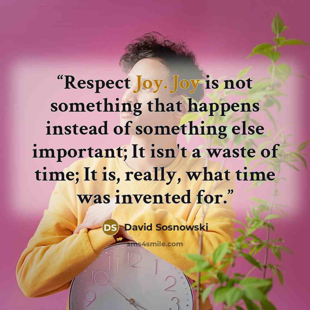 “Respect Joy. Joy is not something that happens instead of something else important; It isn't a waste of time; It is, really, what time was invented for.” quote by David Sosnowski