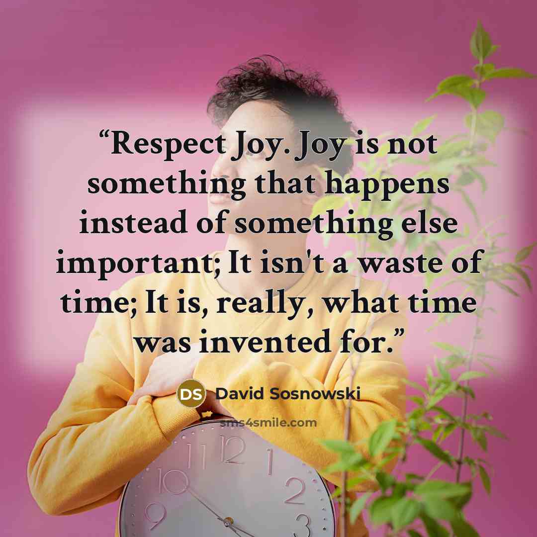“Respect Joy. Joy is not something that happens instead of something else important; It isn't a waste of time; It is, really, what time was invented for.” quote by David Sosnowski