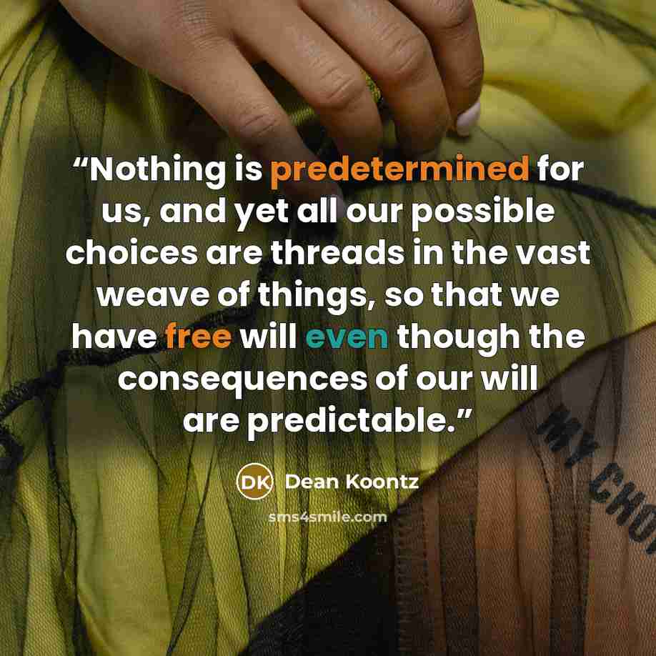 “Nothing is predetermined for us, and yet all our possible choices are threads in the vast weave of things, so that we have free will even though the consequences of our will are predictable.” quote by Dean Koontz